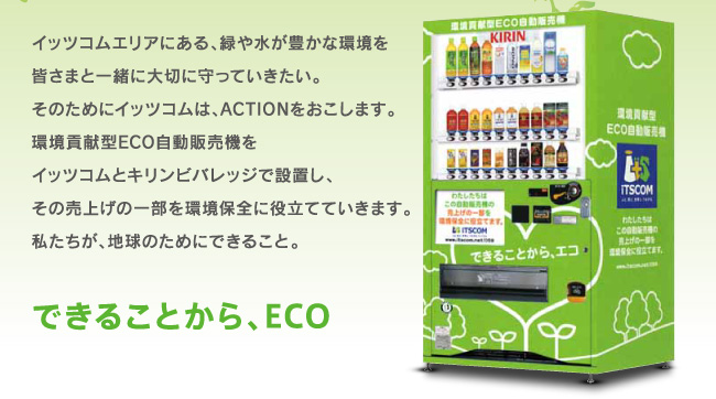 イッツコムエリアにある、緑や水が豊かな環境を皆さまと一緒に大切に守っていきたい。そのためにイッツコムは、ACTIONをおこします。環境貢献型ECO自動販売機をイッツコムとキリンビバレッジで設置し、その売上げの一部を環境保全に役立てていきます。私たちが、地球のためにできること。『できることから、ECO』