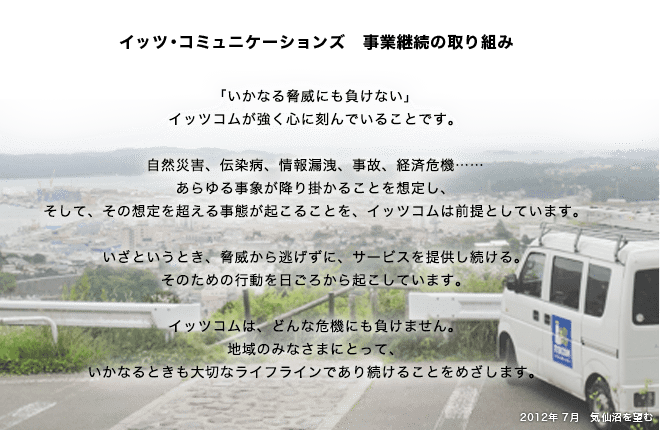 イッツ・コミュニケーションズ 事業継続の取り組み 「いかなる脅威にも負けない」 イッツコムが強く心に刻んでいることです。 自然災害、伝染病、情報漏洩、事故、経済危機……… あらゆる事象が降り掛かることを想定し、そして、その想定を超える事態が起こることを、イッツコムは前提としています。いざというとき、脅威から逃げずに、サービスを提供し続ける。そのための行動を日ごろから起こしています。イッツコムは、どんな危機にも負けません。地域のみなさまにとって、いかなるときも大切なライフラインであり続けることをめざします。